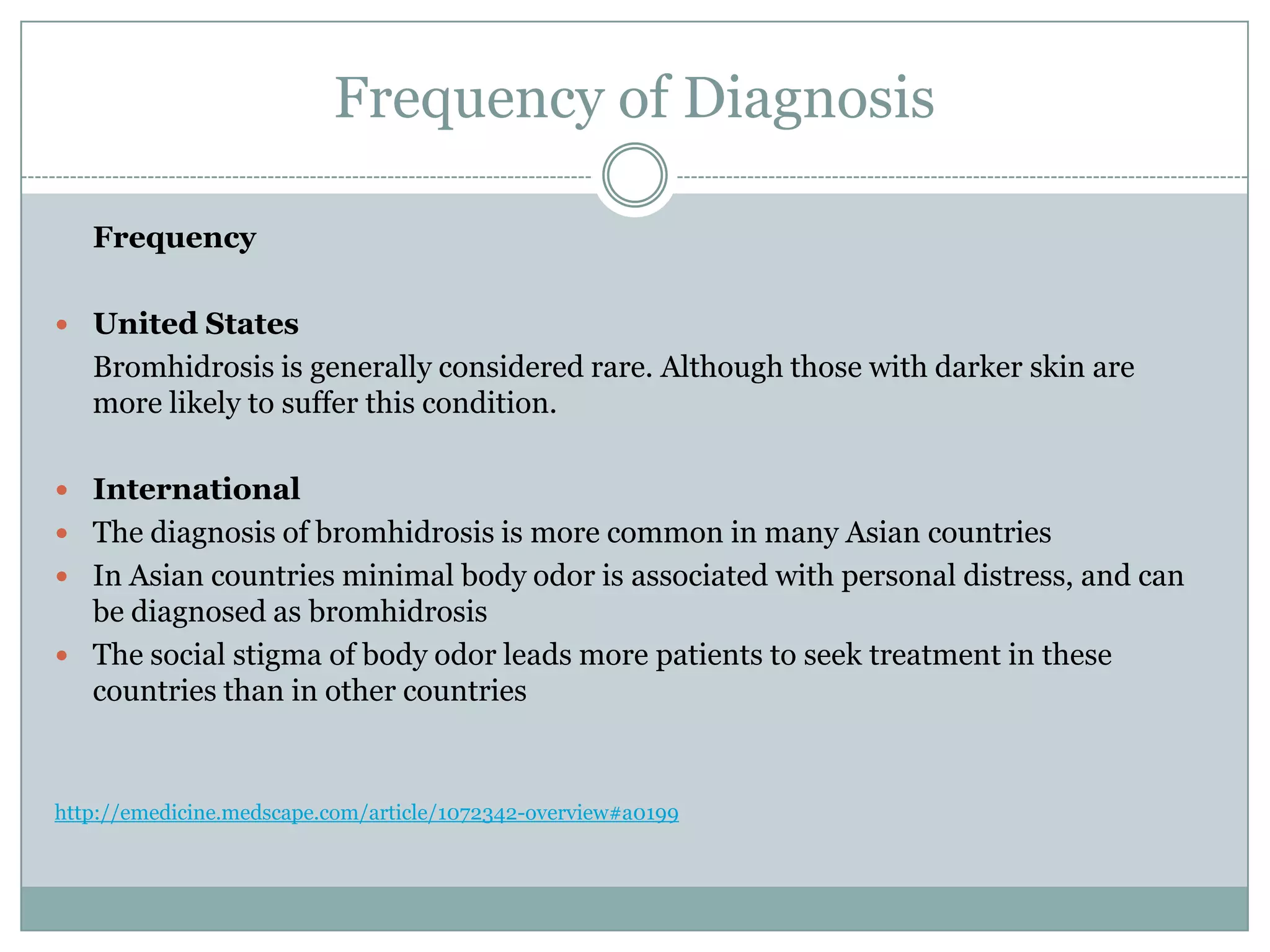 Frequency of Diagnosis

   Frequency

 United States
   Bromhidrosis is generally considered rare. Although those with darker skin are
   more likely to suffer this condition.

 International
 The diagnosis of bromhidrosis is more common in many Asian countries
 In Asian countries minimal body odor is associated with personal distress, and can
  be diagnosed as bromhidrosis
 The social stigma of body odor leads more patients to seek treatment in these
  countries than in other countries


http://emedicine.medscape.com/article/1072342-overview#a0199
 