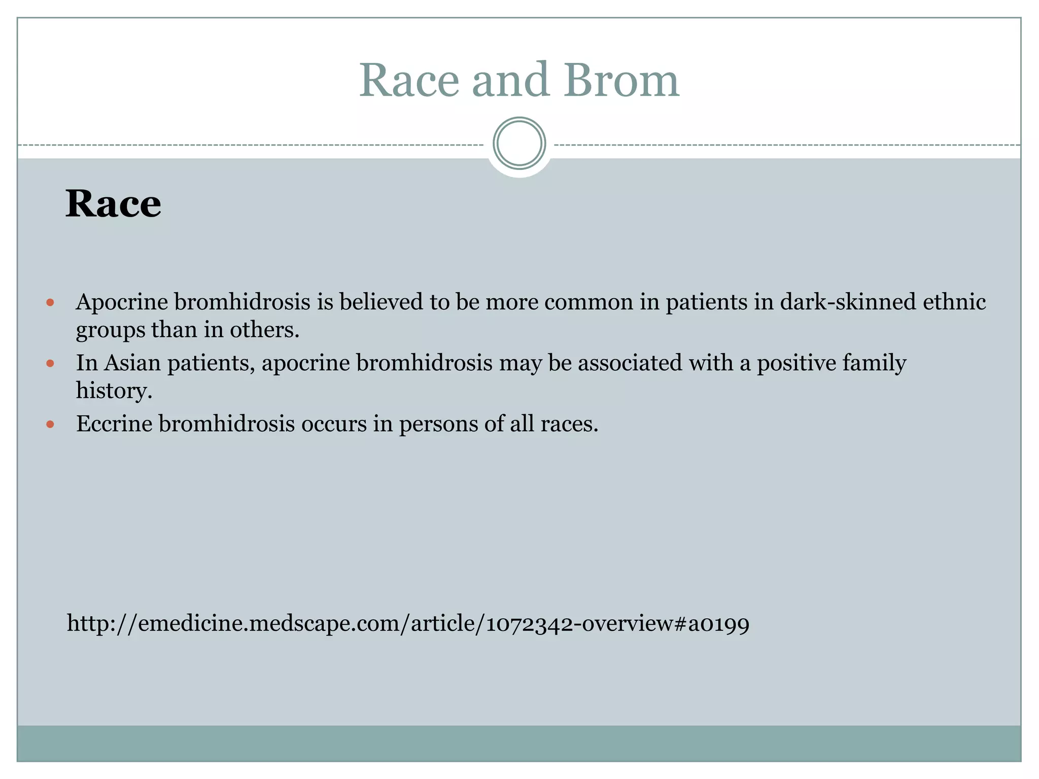 Race and Brom

    Race

 Apocrine bromhidrosis is believed to be more common in patients in dark-skinned ethnic
  groups than in others.
 In Asian patients, apocrine bromhidrosis may be associated with a positive family
  history.
 Eccrine bromhidrosis occurs in persons of all races.




    http://emedicine.medscape.com/article/1072342-overview#a0199
 