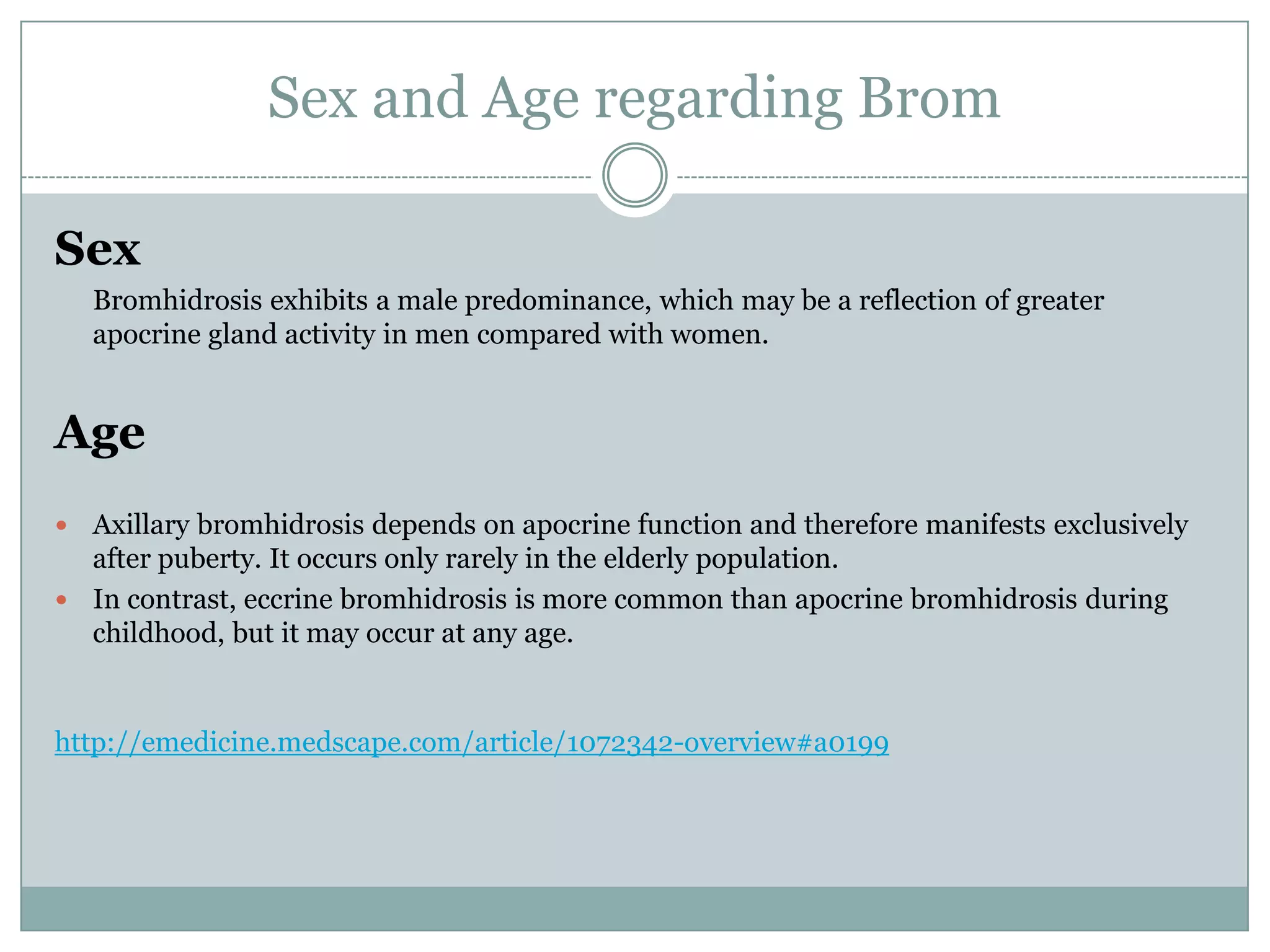 Sex and Age regarding Brom

Sex
    Bromhidrosis exhibits a male predominance, which may be a reflection of greater
    apocrine gland activity in men compared with women.


Age
 Axillary bromhidrosis depends on apocrine function and therefore manifests exclusively
  after puberty. It occurs only rarely in the elderly population.
 In contrast, eccrine bromhidrosis is more common than apocrine bromhidrosis during
  childhood, but it may occur at any age.


http://emedicine.medscape.com/article/1072342-overview#a0199
 