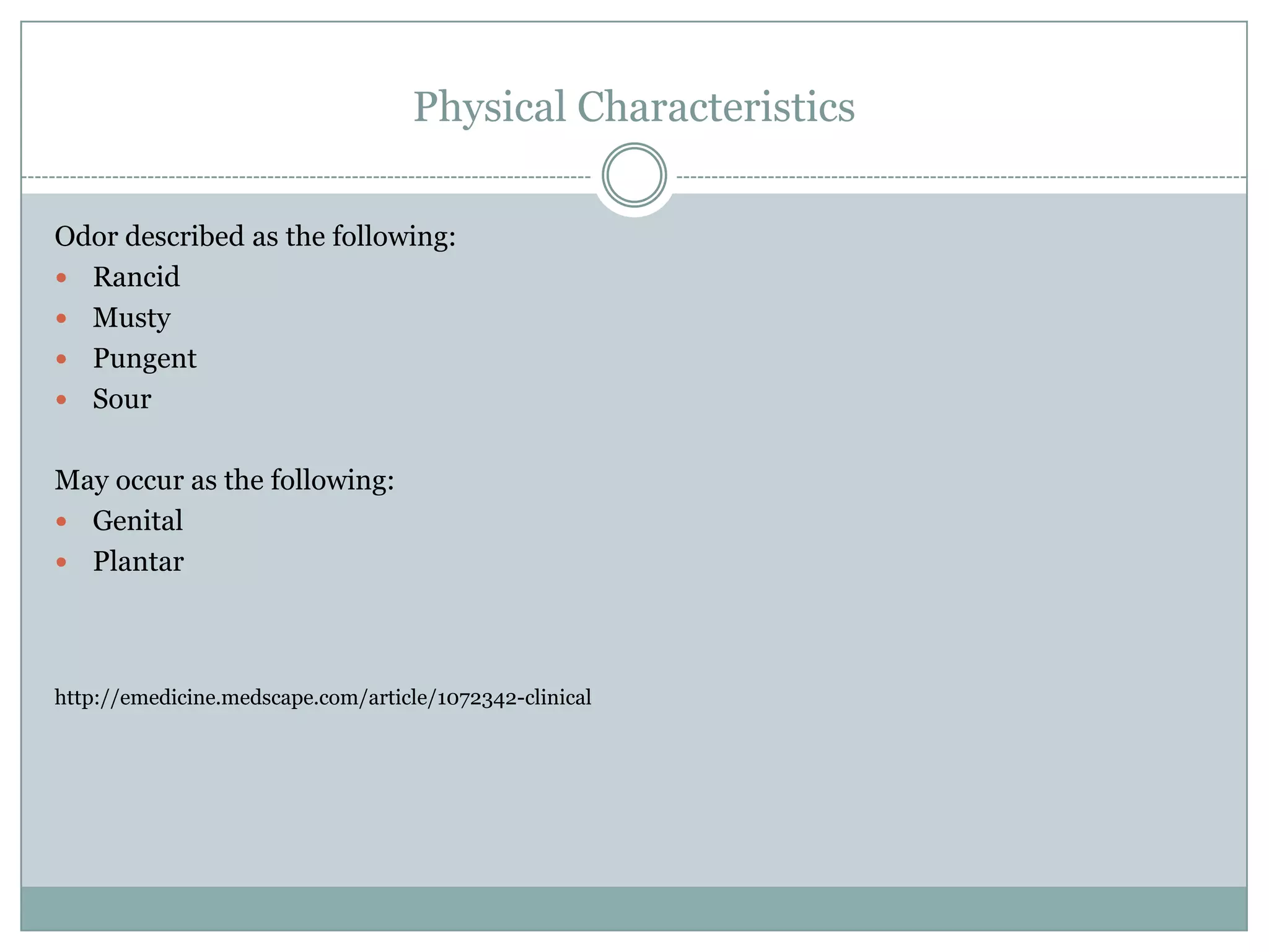 Physical Characteristics

Odor described as the following:
 Rancid
 Musty
 Pungent
 Sour


May occur as the following:
 Genital
 Plantar




http://emedicine.medscape.com/article/1072342-clinical
 