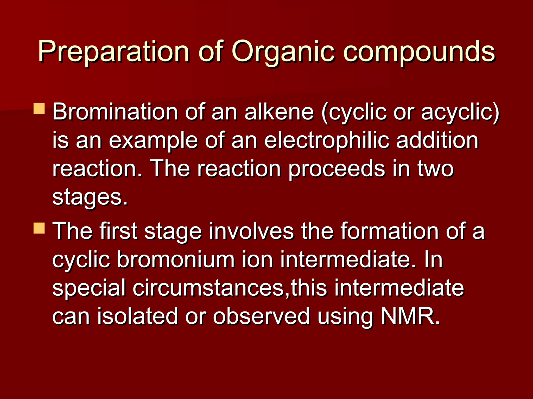 Preparation of Organic compoundsPreparation of Organic compounds
 Bromination of an alkene (cyclic or acyclic)Bromination of an alkene (cyclic or acyclic)
is an example of an electrophilic additionis an example of an electrophilic addition
reaction. The reaction proceeds in tworeaction. The reaction proceeds in two
stages.stages.
 The first stage involves the formation of aThe first stage involves the formation of a
cyclic bromonium ion intermediate. Incyclic bromonium ion intermediate. In
special circumstances,this intermediatespecial circumstances,this intermediate
can isolated or observed using NMR.can isolated or observed using NMR.
 