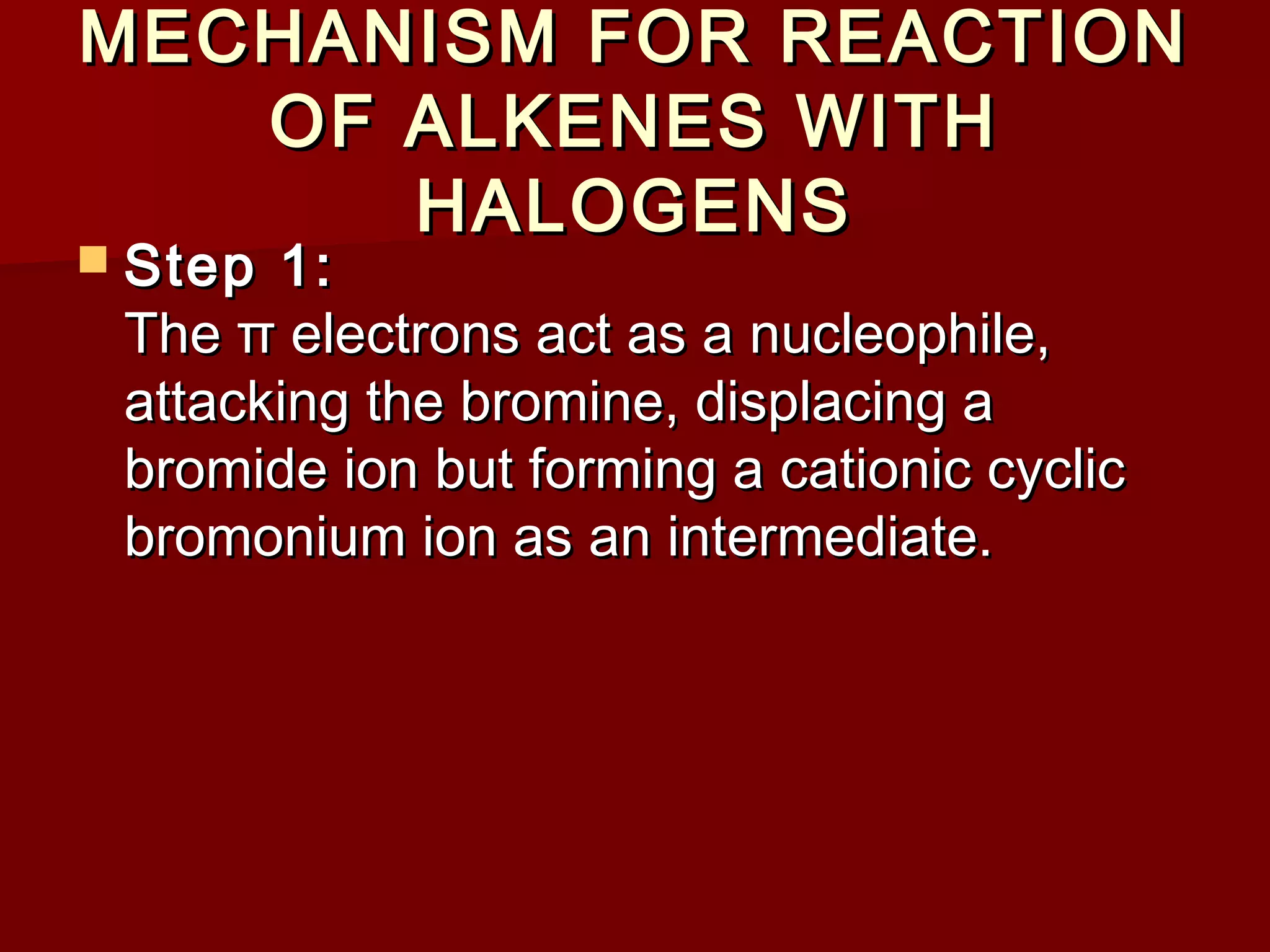 MECHANISM FOR REACTIONMECHANISM FOR REACTION
OF ALKENES WITHOF ALKENES WITH
HALOGENSHALOGENS
 Step 1:Step 1:
The π electrons act as a nucleophile,The π electrons act as a nucleophile,
attacking the bromine, displacing aattacking the bromine, displacing a
bromide ion but forming a cationic cyclicbromide ion but forming a cationic cyclic
bromonium ion as an intermediate.bromonium ion as an intermediate.
 