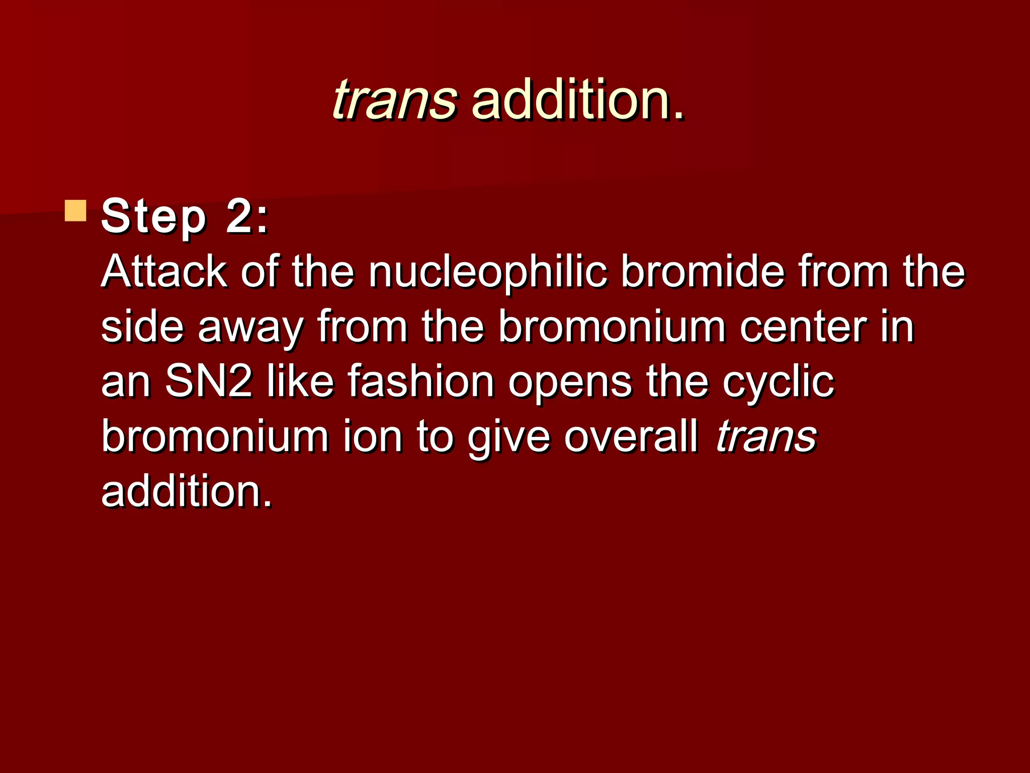 transtrans addition.addition.
 Step 2:Step 2:
Attack of the nucleophilic bromide from theAttack of the nucleophilic bromide from the
side away from the bromonium center inside away from the bromonium center in
an SN2 like fashion opens the cyclican SN2 like fashion opens the cyclic
bromonium ion to give overallbromonium ion to give overall transtrans
addition.addition.
 