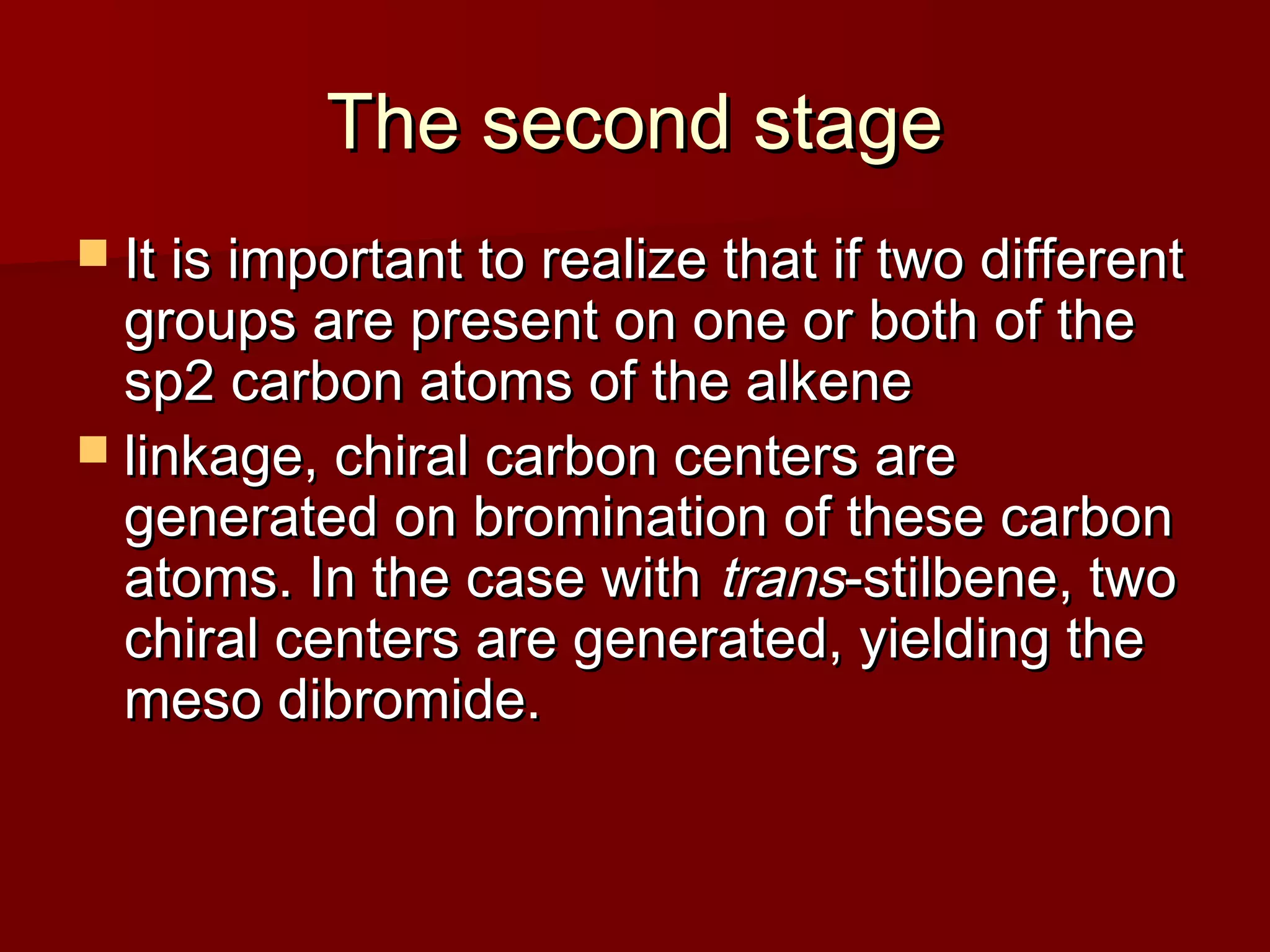 The second stageThe second stage
 It is important to realize that if two differentIt is important to realize that if two different
groups are present on one or both of thegroups are present on one or both of the
sp2 carbon atoms of the alkenesp2 carbon atoms of the alkene
 linkage, chiral carbon centers arelinkage, chiral carbon centers are
generated on bromination of these carbongenerated on bromination of these carbon
atoms. In the case withatoms. In the case with transtrans-stilbene, two-stilbene, two
chiral centers are generated, yielding thechiral centers are generated, yielding the
meso dibromide.meso dibromide.
 