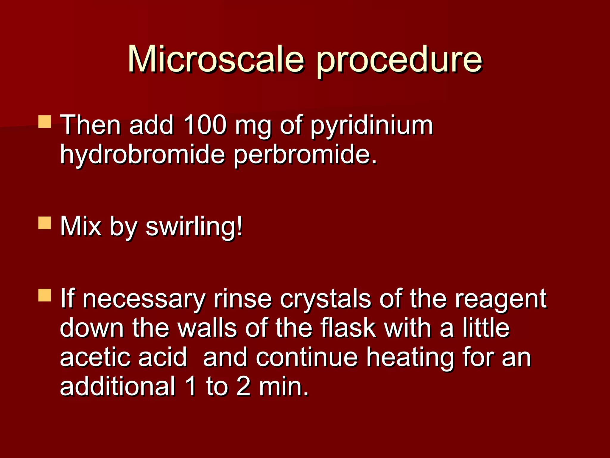 Microscale procedureMicroscale procedure
 Then add 100 mg of pyridiniumThen add 100 mg of pyridinium
hydrobromide perbromide.hydrobromide perbromide.
 Mix by swirling!Mix by swirling!
 If necessary rinse crystals of the reagentIf necessary rinse crystals of the reagent
down the walls of the flask with a littledown the walls of the flask with a little
acetic acid and continue heating for anacetic acid and continue heating for an
additional 1 to 2 min.additional 1 to 2 min.
 
