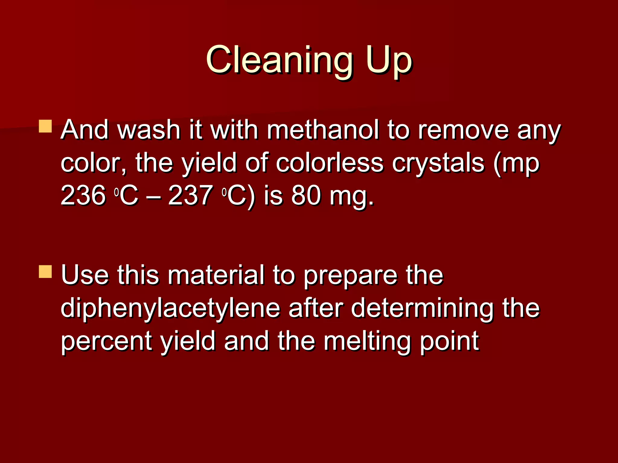 Cleaning UpCleaning Up
 And wash it with methanol to remove anyAnd wash it with methanol to remove any
color, the yield of colorless crystals (mpcolor, the yield of colorless crystals (mp
236236 oo
C – 237C – 237 oo
C) is 80 mg.C) is 80 mg.
 Use this material to prepare theUse this material to prepare the
diphenylacetylene after determining thediphenylacetylene after determining the
percent yield and the melting pointpercent yield and the melting point
 