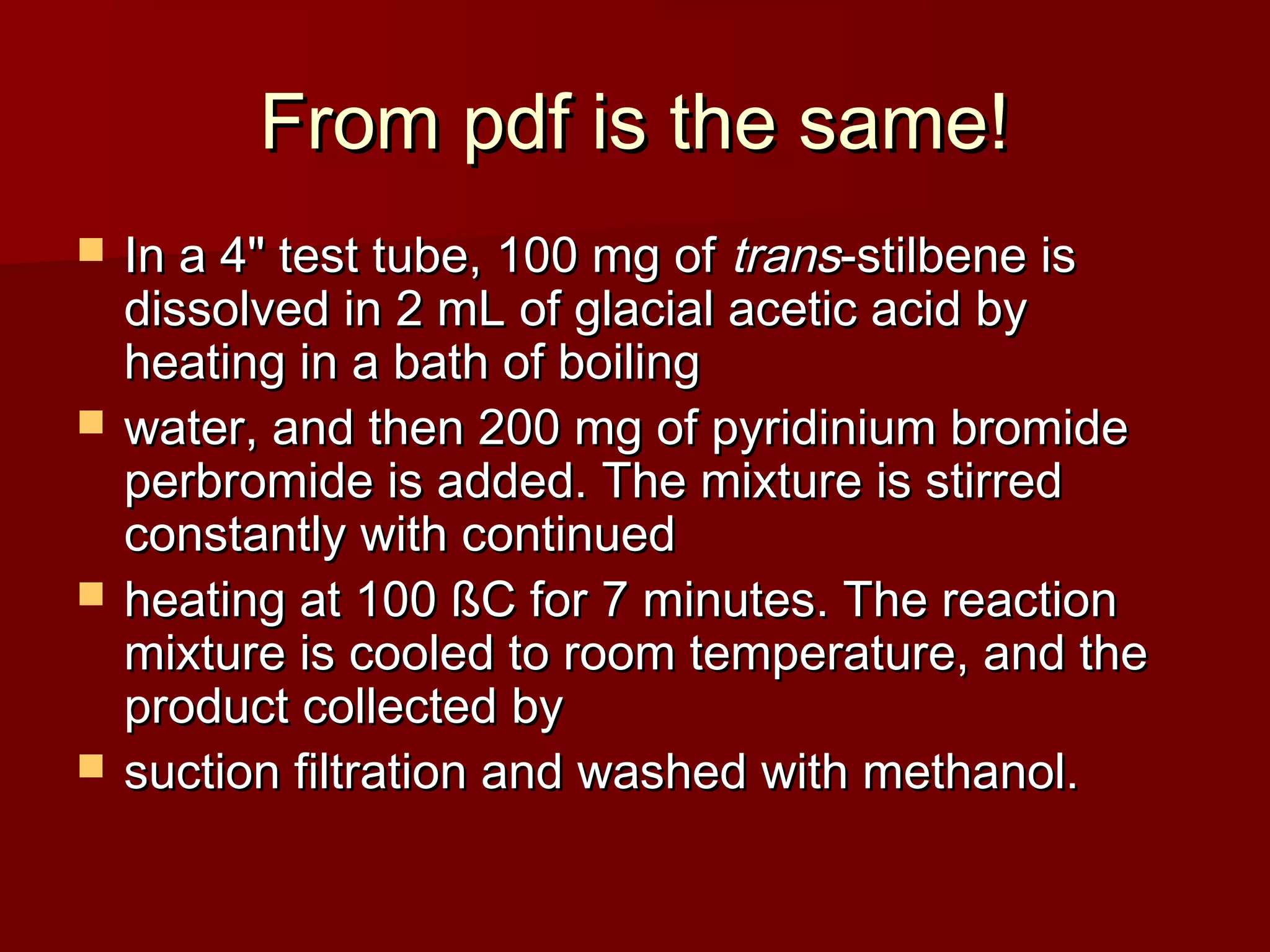 From pdf is the same!From pdf is the same!
 In a 4" test tube, 100 mg ofIn a 4" test tube, 100 mg of transtrans-stilbene is-stilbene is
dissolved in 2 mL of glacial acetic acid bydissolved in 2 mL of glacial acetic acid by
heating in a bath of boilingheating in a bath of boiling
 water, and then 200 mg of pyridinium bromidewater, and then 200 mg of pyridinium bromide
perbromide is added. The mixture is stirredperbromide is added. The mixture is stirred
constantly with continuedconstantly with continued
 heating at 100 ßC for 7 minutes. The reactionheating at 100 ßC for 7 minutes. The reaction
mixture is cooled to room temperature, and themixture is cooled to room temperature, and the
product collected byproduct collected by
 suction filtration and washed with methanol.suction filtration and washed with methanol.
 