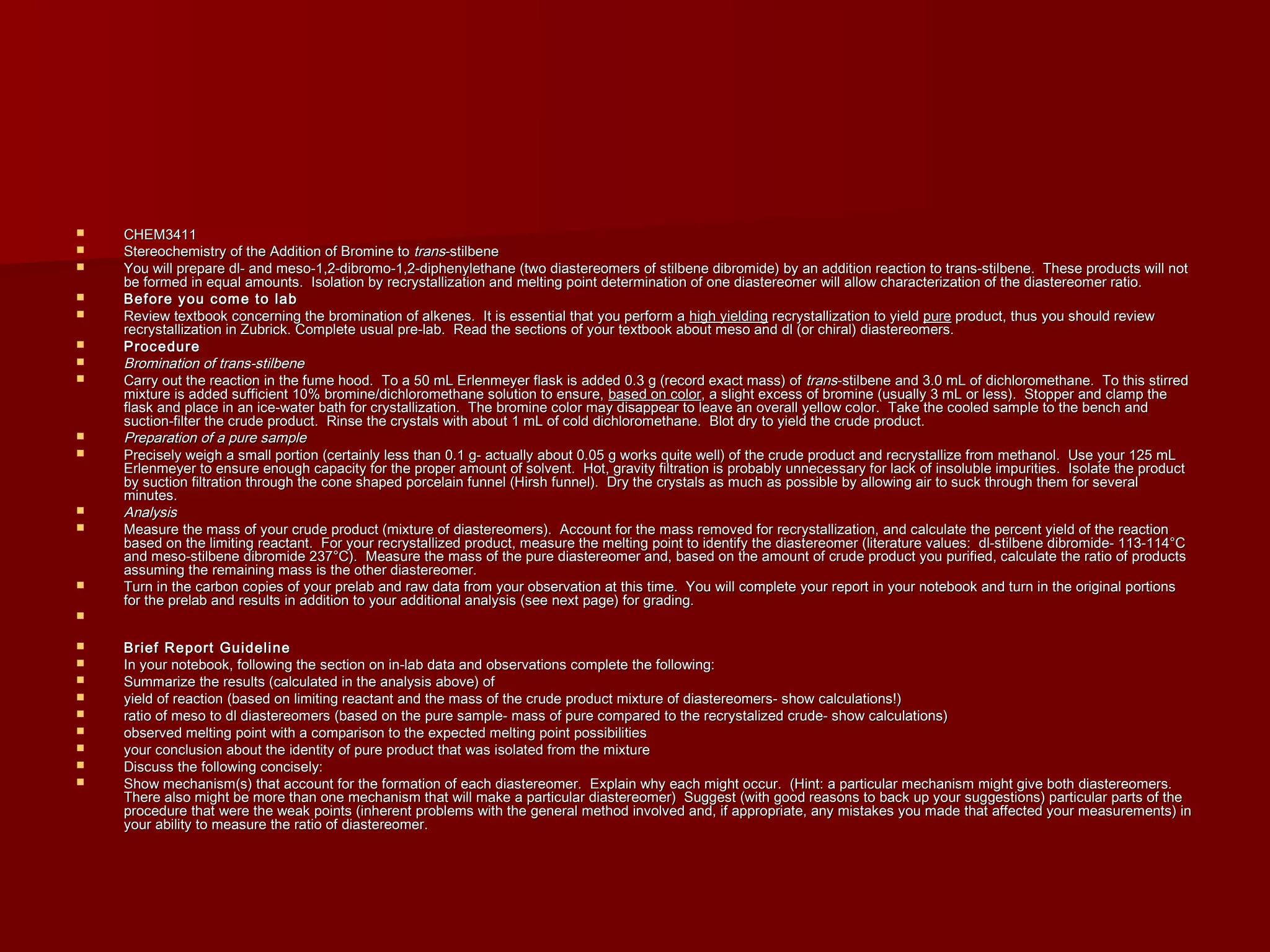  CHEM3411CHEM3411
 Stereochemistry of the Addition of Bromine toStereochemistry of the Addition of Bromine to transtrans-stilbene-stilbene
 You will prepare dl- and meso-1,2-dibromo-1,2-diphenylethane (two diastereomers of stilbene dibromide) by an addition reaction to trans-stilbene. These products will notYou will prepare dl- and meso-1,2-dibromo-1,2-diphenylethane (two diastereomers of stilbene dibromide) by an addition reaction to trans-stilbene. These products will not
be formed in equal amounts. Isolation by recrystallization and melting point determination of one diastereomer will allow characterization of the diastereomer ratio.be formed in equal amounts. Isolation by recrystallization and melting point determination of one diastereomer will allow characterization of the diastereomer ratio.
 Before you come to labBefore you come to lab
 Review textbook concerning the bromination of alkenes. It is essential that you perform aReview textbook concerning the bromination of alkenes. It is essential that you perform a high yieldinghigh yielding recrystallization to yieldrecrystallization to yield purepure product, thus you should reviewproduct, thus you should review
recrystallization in Zubrick. Complete usual pre-lab. Read the sections of your textbook about meso and dl (or chiral) diastereomers.recrystallization in Zubrick. Complete usual pre-lab. Read the sections of your textbook about meso and dl (or chiral) diastereomers.
 ProcedureProcedure
 Bromination of trans-stilbeneBromination of trans-stilbene
 Carry out the reaction in the fume hood. To a 50 mL Erlenmeyer flask is added 0.3 g (record exact mass) ofCarry out the reaction in the fume hood. To a 50 mL Erlenmeyer flask is added 0.3 g (record exact mass) of transtrans-stilbene and 3.0 mL of dichloromethane. To this stirred-stilbene and 3.0 mL of dichloromethane. To this stirred
mixture is added sufficient 10% bromine/dichloromethane solution to ensure,mixture is added sufficient 10% bromine/dichloromethane solution to ensure, based on colorbased on color, a slight excess of bromine (usually 3 mL or less). Stopper and clamp the, a slight excess of bromine (usually 3 mL or less). Stopper and clamp the
flask and place in an ice-water bath for crystallization. The bromine color may disappear to leave an overall yellow color. Take the cooled sample to the bench andflask and place in an ice-water bath for crystallization. The bromine color may disappear to leave an overall yellow color. Take the cooled sample to the bench and
suction-filter the crude product. Rinse the crystals with about 1 mL of cold dichloromethane. Blot dry to yield the crude product.suction-filter the crude product. Rinse the crystals with about 1 mL of cold dichloromethane. Blot dry to yield the crude product.
 Preparation of a pure samplePreparation of a pure sample
 Precisely weigh a small portion (certainly less than 0.1 g- actually about 0.05 g works quite well) of the crude product and recrystallize from methanol. Use your 125 mLPrecisely weigh a small portion (certainly less than 0.1 g- actually about 0.05 g works quite well) of the crude product and recrystallize from methanol. Use your 125 mL
Erlenmeyer to ensure enough capacity for the proper amount of solvent. Hot, gravity filtration is probably unnecessary for lack of insoluble impurities. Isolate the productErlenmeyer to ensure enough capacity for the proper amount of solvent. Hot, gravity filtration is probably unnecessary for lack of insoluble impurities. Isolate the product
by suction filtration through the cone shaped porcelain funnel (Hirsh funnel). Dry the crystals as much as possible by allowing air to suck through them for severalby suction filtration through the cone shaped porcelain funnel (Hirsh funnel). Dry the crystals as much as possible by allowing air to suck through them for several
minutes.minutes.
 AnalysisAnalysis
 Measure the mass of your crude product (mixture of diastereomers). Account for the mass removed for recrystallization, and calculate the percent yield of the reactionMeasure the mass of your crude product (mixture of diastereomers). Account for the mass removed for recrystallization, and calculate the percent yield of the reaction
based on the limiting reactant. For your recrystallized product, measure the melting point to identify the diastereomer (literature values: dl-stilbene dibromide- 113-114°Cbased on the limiting reactant. For your recrystallized product, measure the melting point to identify the diastereomer (literature values: dl-stilbene dibromide- 113-114°C
and meso-stilbene dibromide 237°C). Measure the mass of the pure diastereomer and, based on the amount of crude product you purified, calculate the ratio of productsand meso-stilbene dibromide 237°C). Measure the mass of the pure diastereomer and, based on the amount of crude product you purified, calculate the ratio of products
assuming the remaining mass is the other diastereomer.assuming the remaining mass is the other diastereomer.
 Turn in the carbon copies of your prelab and raw data from your observation at this time. You will complete your report in your notebook and turn in the original portionsTurn in the carbon copies of your prelab and raw data from your observation at this time. You will complete your report in your notebook and turn in the original portions
for the prelab and results in addition to your additional analysis (see next page) for grading.for the prelab and results in addition to your additional analysis (see next page) for grading.

 Brief Report GuidelineBrief Report Guideline
 In your notebook, following the section on in-lab data and observations complete the following:In your notebook, following the section on in-lab data and observations complete the following:
 Summarize the results (calculated in the analysis above) ofSummarize the results (calculated in the analysis above) of
 yield of reaction (based on limiting reactant and the mass of the crude product mixture of diastereomers- show calculations!)yield of reaction (based on limiting reactant and the mass of the crude product mixture of diastereomers- show calculations!)
 ratio of meso to dl diastereomers (based on the pure sample- mass of pure compared to the recrystalized crude- show calculations)ratio of meso to dl diastereomers (based on the pure sample- mass of pure compared to the recrystalized crude- show calculations)
 observed melting point with a comparison to the expected melting point possibilitiesobserved melting point with a comparison to the expected melting point possibilities
 your conclusion about the identity of pure product that was isolated from the mixtureyour conclusion about the identity of pure product that was isolated from the mixture
 Discuss the following concisely:Discuss the following concisely:
 Show mechanism(s) that account for the formation of each diastereomer. Explain why each might occur. (Hint: a particular mechanism might give both diastereomers.Show mechanism(s) that account for the formation of each diastereomer. Explain why each might occur. (Hint: a particular mechanism might give both diastereomers.
There also might be more than one mechanism that will make a particular diastereomer) Suggest (with good reasons to back up your suggestions) particular parts of theThere also might be more than one mechanism that will make a particular diastereomer) Suggest (with good reasons to back up your suggestions) particular parts of the
procedure that were the weak points (inherent problems with the general method involved and, if appropriate, any mistakes you made that affected your measurements) inprocedure that were the weak points (inherent problems with the general method involved and, if appropriate, any mistakes you made that affected your measurements) in
your ability to measure the ratio of diastereomer.your ability to measure the ratio of diastereomer.
 
