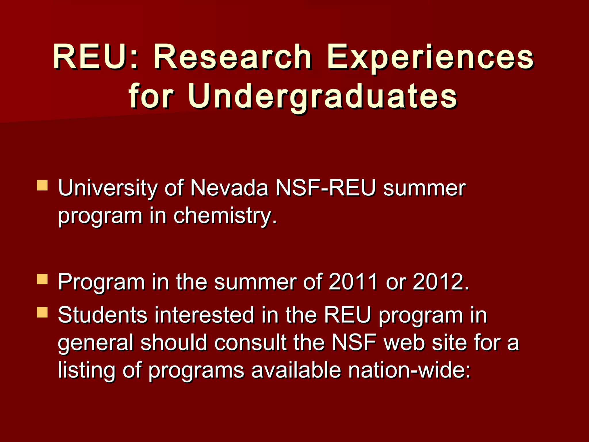 REU: Research ExperiencesREU: Research Experiences
for Undergraduatesfor Undergraduates
 University of Nevada NSF-REU summerUniversity of Nevada NSF-REU summer
program in chemistry.program in chemistry.
 Program in the summer of 2011 or 2012.Program in the summer of 2011 or 2012.
 Students interested in the REU program inStudents interested in the REU program in
general should consult the NSF web site for ageneral should consult the NSF web site for a
listing of programs available nation-wide:listing of programs available nation-wide:
 