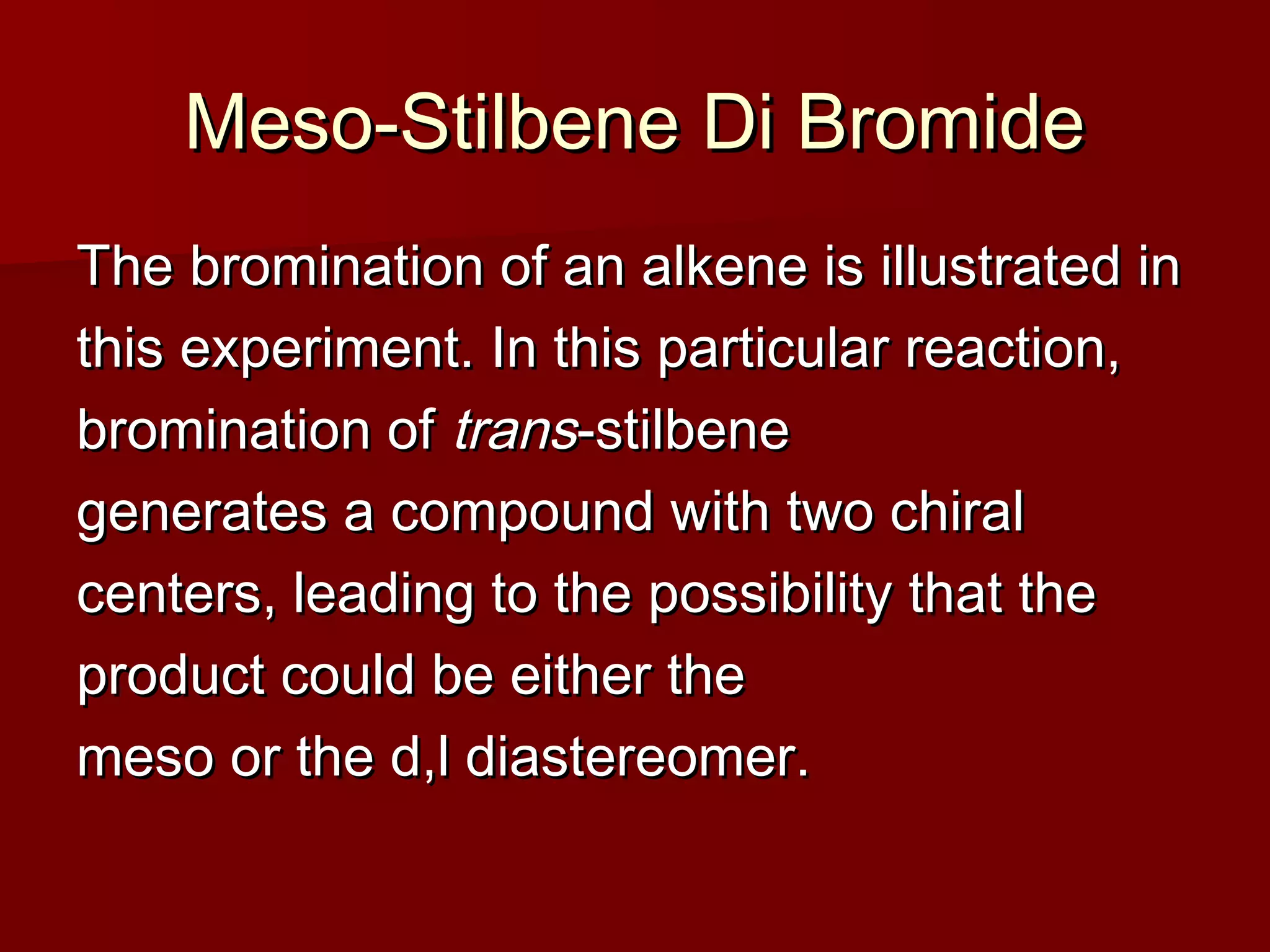 Meso-Stilbene Di BromideMeso-Stilbene Di Bromide
The bromination of an alkene is illustrated inThe bromination of an alkene is illustrated in
this experiment. In this particular reaction,this experiment. In this particular reaction,
bromination ofbromination of transtrans-stilbene-stilbene
generates a compound with two chiralgenerates a compound with two chiral
centers, leading to the possibility that thecenters, leading to the possibility that the
product could be either theproduct could be either the
meso or the d,l diastereomer.meso or the d,l diastereomer.
 