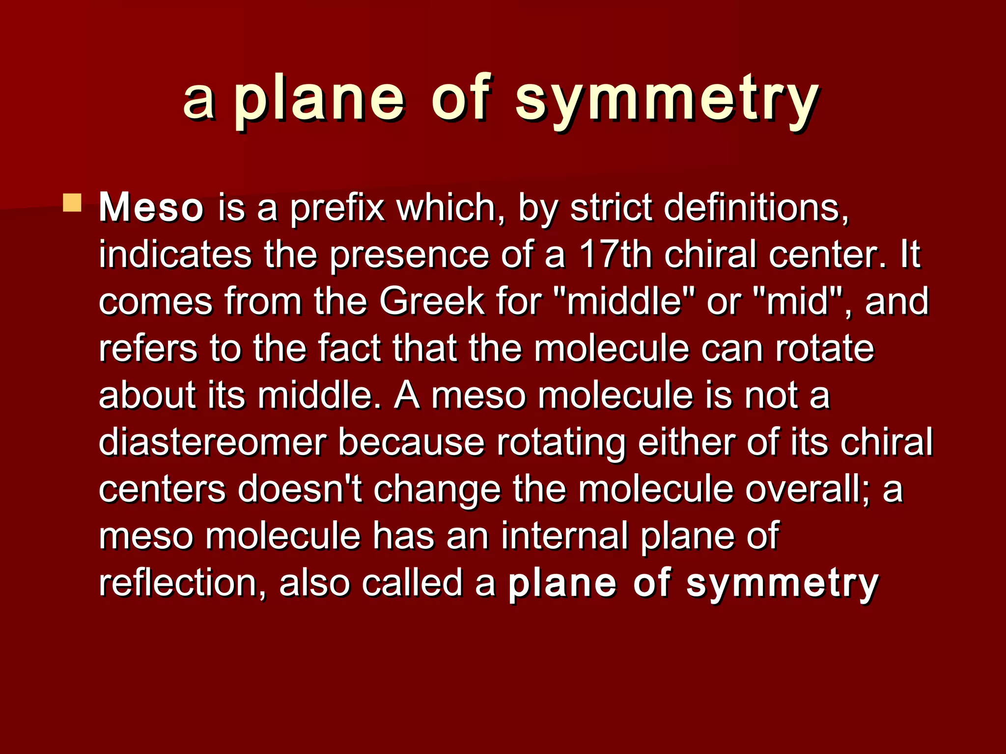 aa plane of symmetryplane of symmetry
 MesoMeso is a prefix which, by strict definitions,is a prefix which, by strict definitions,
indicates the presence of a 17th chiral center. Itindicates the presence of a 17th chiral center. It
comes from the Greek for "middle" or "mid", andcomes from the Greek for "middle" or "mid", and
refers to the fact that the molecule can rotaterefers to the fact that the molecule can rotate
about its middle. A meso molecule is not aabout its middle. A meso molecule is not a
diastereomer because rotating either of its chiraldiastereomer because rotating either of its chiral
centers doesn't change the molecule overall; acenters doesn't change the molecule overall; a
meso molecule has an internal plane ofmeso molecule has an internal plane of
reflection, also called areflection, also called a plane of symmetryplane of symmetry
 