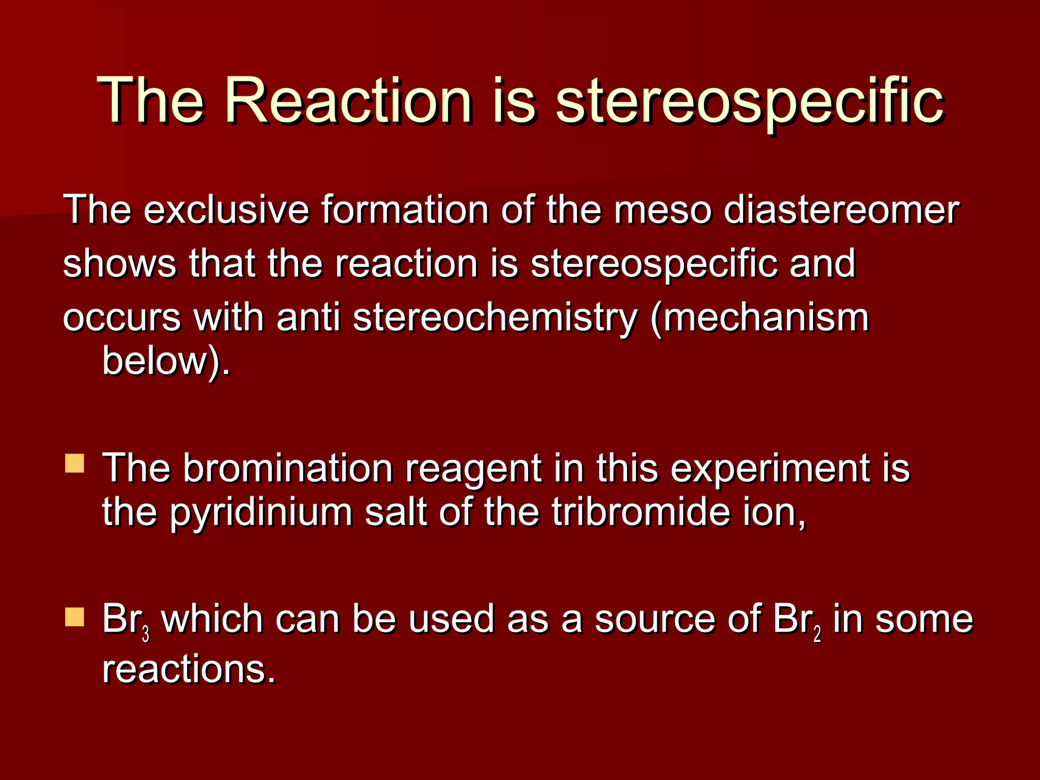 The Reaction is stereospecificThe Reaction is stereospecific
The exclusive formation of the meso diastereomerThe exclusive formation of the meso diastereomer
shows that the reaction is stereospecific andshows that the reaction is stereospecific and
occurs with anti stereochemistry (mechanismoccurs with anti stereochemistry (mechanism
below).below).
 The bromination reagent in this experiment isThe bromination reagent in this experiment is
the pyridinium salt of the tribromide ion,the pyridinium salt of the tribromide ion,
 BrBr33 which can be used as a source of Brwhich can be used as a source of Br22 in somein some
reactions.reactions.
 