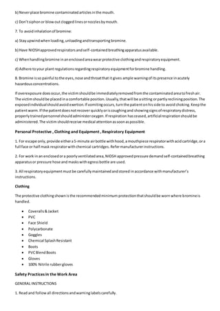 b) Neverplace bromine contaminatedarticlesinthe mouth.
c) Don’tsiphonor blowoutcloggedlinesornozzlesbymouth.
7. To avoidinhalationof bromine:
a) Stayupwindwhenloading,unloadingandtransporting bromine.
b) Have NIOSHapprovedrespiratorsandself-containedbreathingapparatusavailable.
c) Whenhandlingbromine inanenclosedareawearprotective clothingandrespiratoryequipment.
d) Adhere toyour plant regulationsregardingrespiratory equipmentforbromine handling.
8. Bromine isso painful tothe eyes,nose andthroatthat it gives ample warningof itspresence inacutely
hazardousconcentrations.
If overexposure doesoccur,the victimshouldbe immediatelyremovedfromthe contaminatedareatofreshair.
The victimshould be placedina comfortable position.Usually,thatwill be asitting orpartlyrecliningposition.The
exposedindividualshouldavoid exertion.If vomitingoccurs,turnthe patientonhisside to avoid choking.Keepthe
patientwarm.If the patientdoesnotrecover quicklyoriscoughingand showingsignsof respiratorydistress,
properlytrainedpersonnelshouldadministeroxygen.If respiration hasceased,artificialrespirationshouldbe
administered.The victim shouldreceive medical attentionassoonaspossible.
Personal Protective , Clothing and Equipment , Respiratory Equipment
1. For escape only,provide eithera5-minute airbottle withhood,a mouthpiece respiratorwithacid cartridge,ora
full face or half mask respiratorwithchemical cartridges.Refermanufacturerinstructions.
2. For work inan enclosedora poorlyventilatedarea,NIOSH approvedpressure demandself-containedbreathing
apparatusor pressure hose and maskswithegressbottle are used.
3. All respiratoryequipmentmustbe carefullymaintainedandstored inaccordance withmanufacturer’s
instructions.
Clothing
The protective clothingshownisthe recommendedminimum protectionthatshouldbe wornwhere bromineis
handled.
 Coveralls&Jacket
 PVC
 Face Shield
 Polycarbonate
 Goggles
 Chemical SplashResistant
 Boots
 PVCBlendBoots
 Gloves
 100% Nitrile rubbergloves
Safety Practices in the Work Area
GENERAL INSTRUCTIONS
1. Read and followall directionsandwarninglabelscarefully.
 