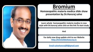 Bromium
Homoeopathic materia medica slide show
presentation by Dr.Hansraj salve
Learn whole homoeopathic materia medica in new
style with Dr.hansraj salve click on the link To start study
And
For daily new drug update visit to our Website
http://hmmslideshow.esy.es
Email-salvehansraj09@gmail.com
 