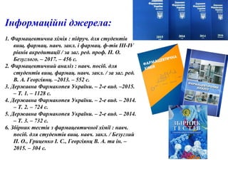 Інформаційні джерела:
1. Фармацевтична хімія : підруч. для студентів
вищ. фармац. навч. закл. і фармац. ф-тів III-IV
рівнів акредитації / за заг. ред. проф. П. О.
Безуглого. – 2017. – 456 с.
2. Фармацевтичний аналіз : навч. посіб. для
студентів вищ. фармац. навч. закл. / за заг. ред.
В. А. Георгіянц. –2013. – 552 с.
3. Державна Фармакопея України. – 2-е вид. –2015.
– Т. 1. – 1128 с.
4. Державна Фармакопея України. – 2-е вид. – 2014.
– Т. 2. – 724 с.
5. Державна Фармакопея України. – 2-е вид. – 2014.
– Т. 3. – 732 с.
6. Збірник тестів з фармацевтичної хімії : навч.
посіб. для студентів вищ. навч. закл. / Безуглий
П. О., Гриценко І. С., Георгіянц В. А. та ін. –
2015. – 304 с.
 