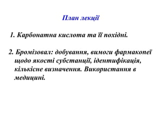 План лекції
1. Карбонатна кислота та її похідні.
2. Бромізовал: добування, вимоги фармакопеї
щодо якості субстанції, ідентифікація,
кількісне визначення. Використання в
медицині.
 
