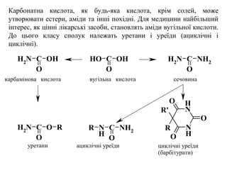Карбонатна кислота, як будь-яка кислота, крім солей, може
утворювати естери, аміди та інші похідні. Для медицини найбільший
інтерес, як цінні лікарські засоби, становлять аміди вугільної кислоти.
До цього класу сполук належать уретани і уреїди (ациклічні і
циклічні).
OH C
O
OHNH2
C
O
OH NH2 C
O
NH2
NH2
C
O
O R N
H
C
O
NH2
R N
H
N
H
O
O
O
R
R'
вугільна кислотакарбамінова кислота сечовина
уретани ациклічні уреїди циклічні уреїди
(барбітурати)
 