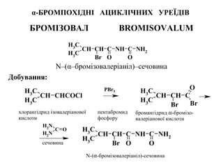 α-БРОМПОХІДНІ АЦИКЛІЧНИХ УРЕЇДІВ
БРОМІЗОВАЛ BROMISOVALUM
N–(α–бромізовалеріаніл)–сечовина
Добування:
CH3
CH
CH3
CH C
Br O
NH C
O
NH2
CH3
CH
CH3
CHCOCl
CH3
CH
CH3
CH C
Br
O
Br
NH2
C
NH2
O
CH3
CH
CH3
CH C
Br O
NH C
O
NH2
PBr5
хлорангідрид ізовалеріанової
кислоти
бромангідрид α-бромізо-
валеріанової кислоти
N-(α-бромізовалеріаніл)-сечовина
пентабромид
фосфору
сечовина
 