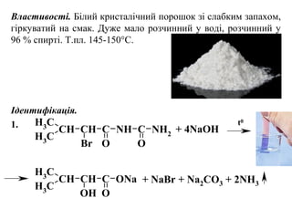 Властивості. Білий кристалічний порошок зі слабким запахом,
гіркуватий на смак. Дуже мало розчинний у воді, розчинний у
96 % спирті. Т.пл. 145-150°С.
Ідентифікація.
1.
CH3
CH
CH3
CH C
Br O
NH C
O
NH2
CH3
CH
CH3
CH C
OH O
ONa
+ 4NaOH
t0
+ NaBr + Na2CO3 + 2NH3
 