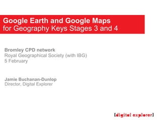 Google Earth and Google Maps for Geography Keys Stages 3 and 4 Jamie Buchanan-Dunlop Director, Digital Explorer Bromley CPD network Royal Geographical Society (with IBG) 5 February 
