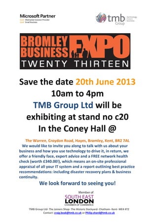 TMB Group Ltd- The Joiners Shop- The Historic Dockyard- Chatham- Kent- ME4 4TZ
Contact: craig.beak@tmb.co.uk or Philip.shard@tmb.co.uk
Save the date 20th June 2013
10am to 4pm
TMB Group Ltd will be
exhibiting at stand no c20
In the Coney Hall @
The Warren, Croydon Road, Hayes, Bromley, Kent, BR2 7AL
We would like to invite you along to talk with us about your
business and how you use technology to drive it, in return, we
offer a friendly face, expert advice and a FREE network health
check (worth £340.00!), which means an on-site professional
appraisal of all your IT system and a report outlining best practice
recommendations: including disaster recovery plans & business
continuity.
We look forward to seeing you!
 