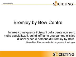 Bromley by Bow Centre In aree come questa i bisogni della gente non sono molto specializzati, quindi offriamo una gamma olistica di servizi per le persone di Bromley by Bow.  Susie Dye, Responsabile dei programmi di sviluppo. 