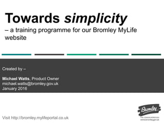 Towards simplicity
– a training programme for our Bromley MyLife
website
Visit http://bromley.mylifeportal.co.uk
Created by –
Michael Watts, Product Owner
michael.watts@bromley.gov.uk
January 2016
 