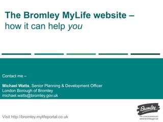 The Bromley MyLife website –
how it can help you
Contact me –
Michael Watts, Senior Planning & Development Officer
London Borough of Bromley
michael.watts@bromley.gov.uk
Visit http://bromley.mylifeportal.co.uk
 