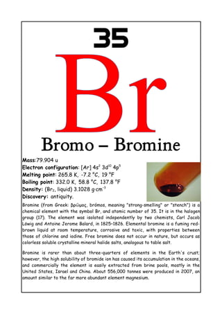 35
Bromo – Bromine
Mass:79.904 u
Electron configuration: [Ar] 4s2
3d10
4p5
Melting point: 265.8 K, -7.2 °C, 19 °F
Boiling point: 332.0 K, 58.8 °C, 137.8    °F
Density: (Br2, liquid) 3.1028 g·cm−3
Discovery: antiquity.
Bromine (from Greek: βρῶμος, brómos, meaning "strong-smelling" or "stench") is a
chemical element with the symbol Br, and atomic number of 35. It is in the halogen
group (17). The element was isolated independently by two chemists, Carl Jacob
Löwig and Antoine Jerome Balard, in 1825–1826. Elemental bromine is a fuming red-
brown liquid at room temperature, corrosive and toxic, with properties between
those of chlorine and iodine. Free bromine does not occur in nature, but occurs as
colorless soluble crystalline mineral halide salts, analogous to table salt.
Bromine is rarer than about three-quarters of elements in the Earth's crust;
however, the high solubility of bromide ion has caused its accumulation in the oceans,
and commercially the element is easily extracted from brine pools, mostly in the
United States, Israel and China. About 556,000 tonnes were produced in 2007, an
amount similar to the far more abundant element magnesium.
 