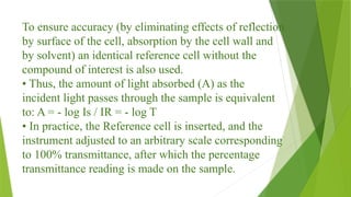 To ensure accuracy (by eliminating effects of reflection
by surface of the cell, absorption by the cell wall and
by solvent) an identical reference cell without the
compound of interest is also used.
• Thus, the amount of light absorbed (A) as the
incident light passes through the sample is equivalent
to: A = - log Is / IR = - log T
• In practice, the Reference cell is inserted, and the
instrument adjusted to an arbitrary scale corresponding
to 100% transmittance, after which the percentage
transmittance reading is made on the sample.
 