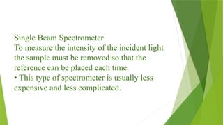Single Beam Spectrometer
To measure the intensity of the incident light
the sample must be removed so that the
reference can be placed each time.
• This type of spectrometer is usually less
expensive and less complicated.
 