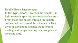 Double Beam Spectrometer
In this type, before it reaches the sample, the
light source is split into two separate beams. •
From these one passes through the sample
and second one is used for reference. • This
gives an advantage because the reference
reading and sample reading can take place at
the same time.
 