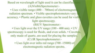 Based on wavelength of light used it can be classified into:
(A)VisibleSpectrometer:-
• Uses visible range (400 – 700nm) of electromagnetic
radiation spectrum. • Visible spectrophotometers vary in
accuracy. • Plastic and glass cuvettes can be used for visible
light spectroscopy.
(B)UV Spectrometer:-
• Uses light over the UV range (180 - 400 nm). • UV
spectroscopy is used for fluids, and even solids. • Cuvettes,
only made of quartz, are used for placing the samples.
(C) IR Spectrophotometer:-
• Uses light over infra red range (700 -15000) of
electromagnetic radiation spectra.
 