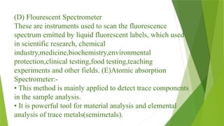 (D) Flourescent Spectrometer
These are instruments used to scan the fluorescence
spectrum emitted by liquid fluorescent labels, which used
in scientific research, chemical
industry,medicine,biochemistry,environmental
protection,clinical testing,food testing,teaching
experiments and other fields. (E)Atomic absorption
Spectrometer:-
• This method is mainly applied to detect trace components
in the sample analysis.
• It is powerful tool for material analysis and elemental
analysis of trace metals(semimetals).
 
