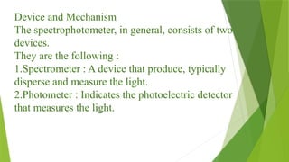 Device and Mechanism
The spectrophotometer, in general, consists of two
devices.
They are the following :
1.Spectrometer : A device that produce, typically
disperse and measure the light.
2.Photometer : Indicates the photoelectric detector
that measures the light.
 