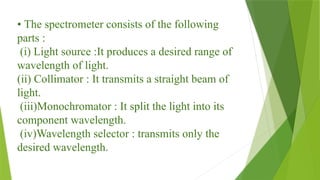 • The spectrometer consists of the following
parts :
(i) Light source :It produces a desired range of
wavelength of light.
(ii) Collimator : It transmits a straight beam of
light.
(iii)Monochromator : It split the light into its
component wavelength.
(iv)Wavelength selector : transmits only the
desired wavelength.
 