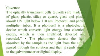 Cuvettes:
The optically transparent cells (cuvette) are made up
of glass, plastic, silica or quartz, glass and plastic
absorb UV light below 310 nm. Photocell and photo-
multiplier tubes: It a photocell is a photoelectric
device which converts light energy into electrical
energy, which is then amplified, detected and
recorded.’’ • The photometer detects the light
absorbed by the sample as the light from the slit is
passed through the solution and then it sends signal
to the galvanometer or digital display.
 