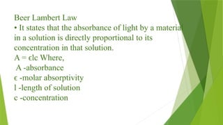 Beer Lambert Law
• It states that the absorbance of light by a material
in a solution is directly proportional to its
concentration in that solution.
A = lc Where,
ϵ
A -absorbance
-molar absorptivity
ϵ
l -length of solution
c -concentration
 