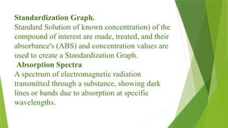 Standardization Graph.
Standard Solution of known concentration) of the
compound of interest are made, treated, and their
absorbance's (ABS) and concentration values are
used to create a Standardization Graph.
Absorption Spectra
A spectrum of electromagnetic radiation
transmitted through a substance, showing dark
lines or bands due to absorption at specific
wavelengths.
 