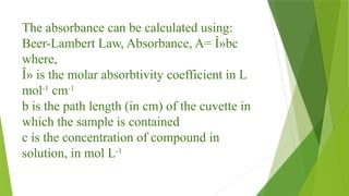 The absorbance can be calculated using:
Beer-Lambert Law, Absorbance, A= Î»bc
where,
Î» is the molar absorbtivity coefficient in L
mol-1
cm-1
b is the path length (in cm) of the cuvette in
which the sample is contained
c is the concentration of compound in
solution, in mol L­
­
-1
 