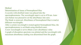 Method
Determination of Amax of bromophenol blue
A cuvette with distilled water was placed into the
spectrophotometer. The wavelength input is set to 470 nm. Auto
zero button was pressed to set the absorbance into zero.
The blank is removed. Absorbance of bromophenol blue is read at
different wavelengths.
After a certain wavelength is tested against bromophenol blue, the
spectrophotometer is set blank using distilled water.
A new wavelength is set to obtain a new absorbance value.
A graph of absorption spectrum was plotted and the wavelength with
maximum absorbance reading was determined from the graph.
 