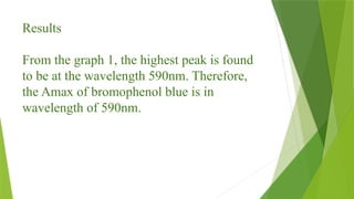 Results
From the graph 1, the highest peak is found
to be at the wavelength 590nm. Therefore,
the Amax of bromophenol blue is in
wavelength of 590nm.
 
