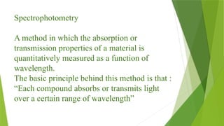 Spectrophotometry
A method in which the absorption or
transmission properties of a material is
quantitatively measured as a function of
wavelength.
The basic principle behind this method is that :
“Each compound absorbs or transmits light
over a certain range of wavelength”
 