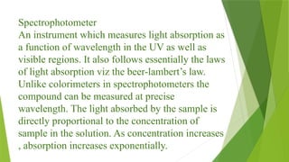 Spectrophotometer
An instrument which measures light absorption as
a function of wavelength in the UV as well as
visible regions. It also follows essentially the laws
of light absorption viz the beer-lambert’s law.
Unlike colorimeters in spectrophotometers the
compound can be measured at precise
wavelength. The light absorbed by the sample is
directly proportional to the concentration of
sample in the solution. As concentration increases
, absorption increases exponentially.
 