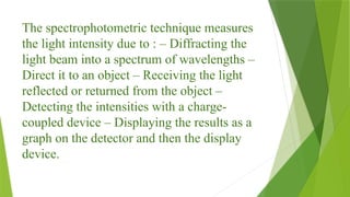 The spectrophotometric technique measures
the light intensity due to : – Diffracting the
light beam into a spectrum of wavelengths –
Direct it to an object – Receiving the light
reflected or returned from the object –
Detecting the intensities with a charge-
coupled device – Displaying the results as a
graph on the detector and then the display
device.
 