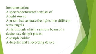Instrumentation
A spectrophotometer consists of
A light source
A prism that separate the lights into different
wavelengths
A slit through which a narrow beam of a
desire wavelength passes
A sample holder
A detector and a recording device.
 