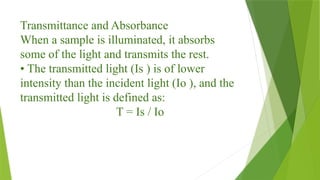 Transmittance and Absorbance
When a sample is illuminated, it absorbs
some of the light and transmits the rest.
• The transmitted light (Is ) is of lower
intensity than the incident light (Io ), and the
transmitted light is defined as:
T = Is / Io
 
