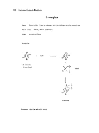 310 Pesticides Synthesis Handbook
Bromophos
Uses: insecticide, flies in cabbage, carrots, onions, cereals, mosquitoes
Trade names: Nexion, Omexan (Celamerck)
Type: phosphorothioate
Synthesis:
OH ONa
+ NaOH .. >
Cl CI
Br Br
2.5 dichloro
4 bromo phenol
I
S o--c--
 / I
P
Cl o--c--
I
DMPCT
I I
S o-c--
~ "~!-c~
C1
Br
bromophos
bromophos ethyl is made with DEPCT
 