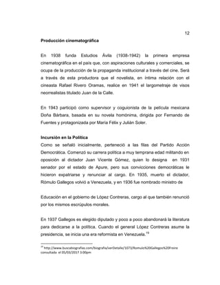 12
Producción cinematográfica
En 1938 funda Estudios Ávila (1938-1942) la primera empresa
cinematográfica en el país que, con aspiraciones culturales y comerciales, se
ocupa de la producción de la propaganda institucional a través del cine. Será
a través de esta productora que el novelista, en íntima relación con el
cineasta Rafael Rivero Oramas, realice en 1941 el largometraje de visos
neorrealistas titulado Juan de la Calle.
En 1943 participó como supervisor y coguionista de la película mexicana
Doña Bárbara, basada en su novela homónima, dirigida por Fernando de
Fuentes y protagonizada por María Félix y Julián Soler.
Incursión en la Política
Como se señaló inicialmente, perteneció a las filas del Partido Acción
Democrática. Comenzó su carrera política a muy temprana edad militando en
oposición al dictador Juan Vicente Gómez, quien lo designa en 1931
senador por el estado de Apure, pero sus convicciones democráticas le
hicieron expatriarse y renunciar al cargo. En 1935, muerto el dictador,
Rómulo Gallegos volvió a Venezuela, y en 1936 fue nombrado ministro de
Educación en el gobierno de López Contreras, cargo al que también renunció
por los mismos escrúpulos morales.
En 1937 Gallegos es elegido diputado y poco a poco abandonará la literatura
para dedicarse a la política. Cuando el general López Contreras asume la
presidencia, se inicia una era reformista en Venezuela.19
19
http://www.buscabiografias.com/biografia/verDetalle/1073/Romulo%20Gallegos%20Freire
consultada el 05/03/2017 3:00pm
 