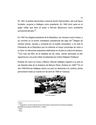 13
En 1941 el partido democrático nacional Acción Democrática, del cual figura
fundador, propone a Gallegos como presidente .En 1945 tomó parte en el
golpe militar que llevó al poder a Rómulo Betancourt como presidente
provisional del país,20
.
En 1947 fue elegido presidente de la República, por escasos nueve meses, y
se convirtió en el primer mandatario presidencial del siglo XX 21
elegido de
manera directa, secreta y universal por el pueblo venezolano, y ha sido el
Presidente de la República que ha obtenido el mayor porcentaje de votos a
su favor en elecciones populares celebradas en el país en todos los tiempos,
22
con más del 80% de la totalidad de los votos, siendo derrocado al año
siguiente por una junta militar encabezada por Carlos Delgado Chalbaud.
Exiliado de nuevo en Cuba y México, Rómulo Gallegos regresó a su país al
ser liberado éste de la dictadura de Marcos Pérez Jiménez en 1958.23
En el
año 1958 Rómulo Gallegos volvió a su país sin dedicarse a la `política, donde
permaneció hasta su muerte el 5 de abril de 1969 en Caracas.
Toma de posesión
20
Ídem
21
Biografía en el sitio web del Centro de Estudios Latinoamericanos Rómulo Gallegos
(CELARG).Consultado el 06/03/2017. 2:00am
22
Ídem
23
Ídem
 